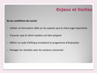 Enjeux et limites

b) Les conditions du succès

   Utiliser un formulaire ciblé sur les aspects que le client juge importants

   S'assurer que le client mystère est bien préparé

   Définir un code d'éthique encadrant le programme d'évaluation

   Partager les résultats avec les secteurs concernés
 
