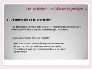 Un métier : « Client Mystère »

a) Déontologie de la profession

   La déontologie du métier est basée sur les recommandations de la charte
  international des études sociales et marketing (ICC/ ESOMAR)


   Quelques principes de base à respecter:

    - Perturber le moins possible les organisations étudiées
    - Respect de l’anonymat des personnes interrogées
    - Interdiction d’avoir des enregistrements sauf en cas de
      consentement
 