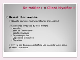 Un métier : « Client Mystère »

b) Devenir client mystère
   Nouvelle source de revenu: amateur ou professionnel

   Les qualités principales du client mystère:
    - Mémoire
    - Sens de l’observation
    - Ecoute minutieuse
    - Esprit de synthèse
    - Capacités d’adaptation
    - Discrétion

   Il n’ y a pas de revenus prédéfinis. Les montants varient selon
  plusieurs paramètres
 