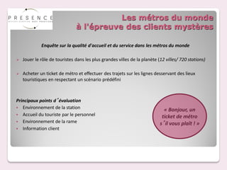 Les métros du monde
                               à l'épreuve des clients mystères

             Enquête sur la qualité d'accueil et du service dans les métros du monde

   Jouer le rôle de touristes dans les plus grandes villes de la planète (12 villes/ 720 stations)

   Acheter un ticket de métro et effectuer des trajets sur les lignes desservant des lieux
    touristiques en respectant un scénario prédéfini



Principaux points d’évaluation
 Environnement de la station
                                                                             « Bonjour, un
 Accueil du touriste par le personnel
                                                                            ticket de métro
 Environnement de la rame
                                                                           s’il vous plaît ! »
 Information client
 