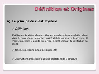 Définition et Origines

a) Le principe de client mystère

      Définition:
   L'utilisation de visites client mystère permet d'améliorer la relation client
   dans le cadre d'une démarche qualité globale au sein de l'entreprise. Il
   s'agit d'améliorer la qualité du service, la fidélisation et la satisfaction du
   client.

    Origine américaine datant des années 40


    Observations précises de toutes les prestations de la structure
 