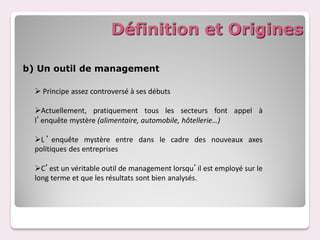 Définition et Origines

b) Un outil de management

   Principe assez controversé à ses débuts

  Actuellement, pratiquement tous les secteurs font appel à
  l’enquête mystère (alimentaire, automobile, hôtellerie…)

  L ’ enquête mystère entre dans le cadre des nouveaux axes
  politiques des entreprises

  C’est un véritable outil de management lorsqu’il est employé sur le
  long terme et que les résultats sont bien analysés.
 