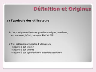 Définition et Origines

c) Typologie des utilisateurs



  Les principaux utilisateurs: grandes enseignes, franchises,
  e-commerces, hôtels, banques, PME et PMI…


 Trois catégories principales d’utilisateurs:
  - Enquête à but Interne
  - Enquête à but Externe
  - Enquête à but Informationnel et communicationnel
 