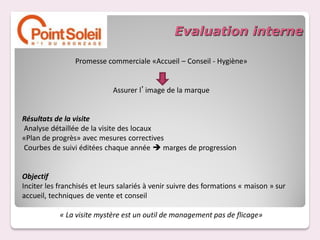 Evaluation interne

                 Promesse commerciale «Accueil – Conseil - Hygiène»


                             Assurer l’image de la marque


Résultats de la visite
Analyse détaillée de la visite des locaux
«Plan de progrès» avec mesures correctives
Courbes de suivi éditées chaque année  marges de progression


Objectif
Inciter les franchisés et leurs salariés à venir suivre des formations « maison » sur
accueil, techniques de vente et conseil

            « La visite mystère est un outil de management pas de flicage»
 