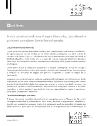 www.paradygm.net
La Sucesión en Empresas Familiares
Una de las características de las empresas familiares, es la participación accionaria de dos o más familias.
En algunos casos se trata de familias que no tienen relación consanguínea y en otras se trata de
hermanos o de padres e hijos. En cualquier situación en donde existan dos o más socios con familia, se
plantea la situación de cómo llevar a cabo la sucesión del negocio, en caso de fallecimiento de alguno
de los socios. Este tema resulta aún más relevante cuando se trata de socios que participan activamente
en el negocio.
Lo más común es que la participación accionaria de la persona ausente pase a manos del cónyuge o
descendientes directos. Esto conlleva la problemática de que los socios sobrevivientes, deben comenzar
a compartir las decisiones del negocio con personas inesperadas o acordar la compra de su
participación.
La solución más común es hacer un protocolo para la sucesión del negocio o un fideicomiso, en donde
se establezca que los socios sobrevivientes se comprometen a comprar a los sucesores y estos últimos
a vender la participación heredada. Sin embargo, esta solución se enfrenta en múltiples ocasiones con
problemas de liquidez. Es común que la mayoría del patrimonio de las empresas familiares se encuentre
invertido en el mismo negocio. Es aquí donde las empresas aseguradoras han creado el seguro inter-
socios como una alternativa de solución.
Características del Seguro Inter-socios
El Seguro Inter-socios, conocido tradicionalmente en otros países como un “Buy and Sell Agreement
funding with Life Insurance”, consiste en una póliza de vida, en donde se asegura la vida de cada socio,
considerando una cobertura vinculada al valor de la participación que le corresponda en el negocio. Los
beneficiarios de la póliza serán los mismos socios. Con el fin de garantizar que la indemnización se
Client News
En este comunicado analizamos el seguro inter-socios, como alternativa
patrimonial para obtener liquidez libre de impuestos
 