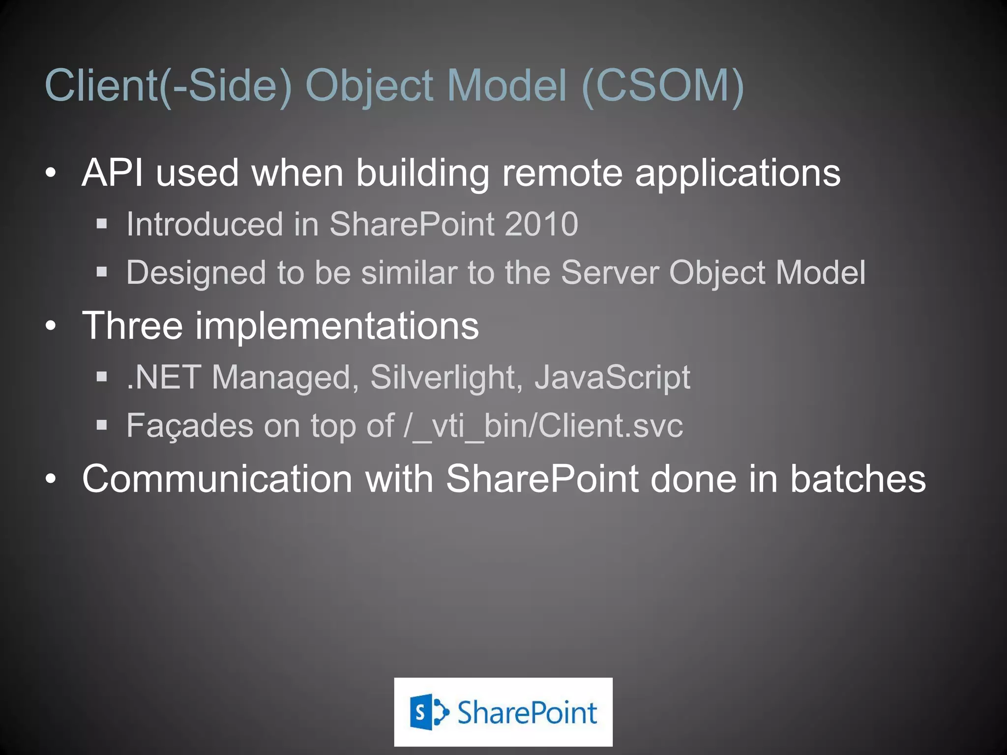 Client Object Model (CSOM)
 API used when building remote applications
 Designed to be similar to the Server Object Model
 Introduced in SharePoint 2010, expanded in SharePoint 2013
 Slightly different versions for SP 2013 on-premises and SP Online
 Three implementations
 .NET Managed, Silverlight (plus Mobile), JavaScript
 Façades on top of /_vti_bin/Client.svc
 Managed implementation has two versions
 Version 15 is for use against an on-premises farm
 Version 16 is for use against SharePoint Online
 Communication with SharePoint done in batches
 