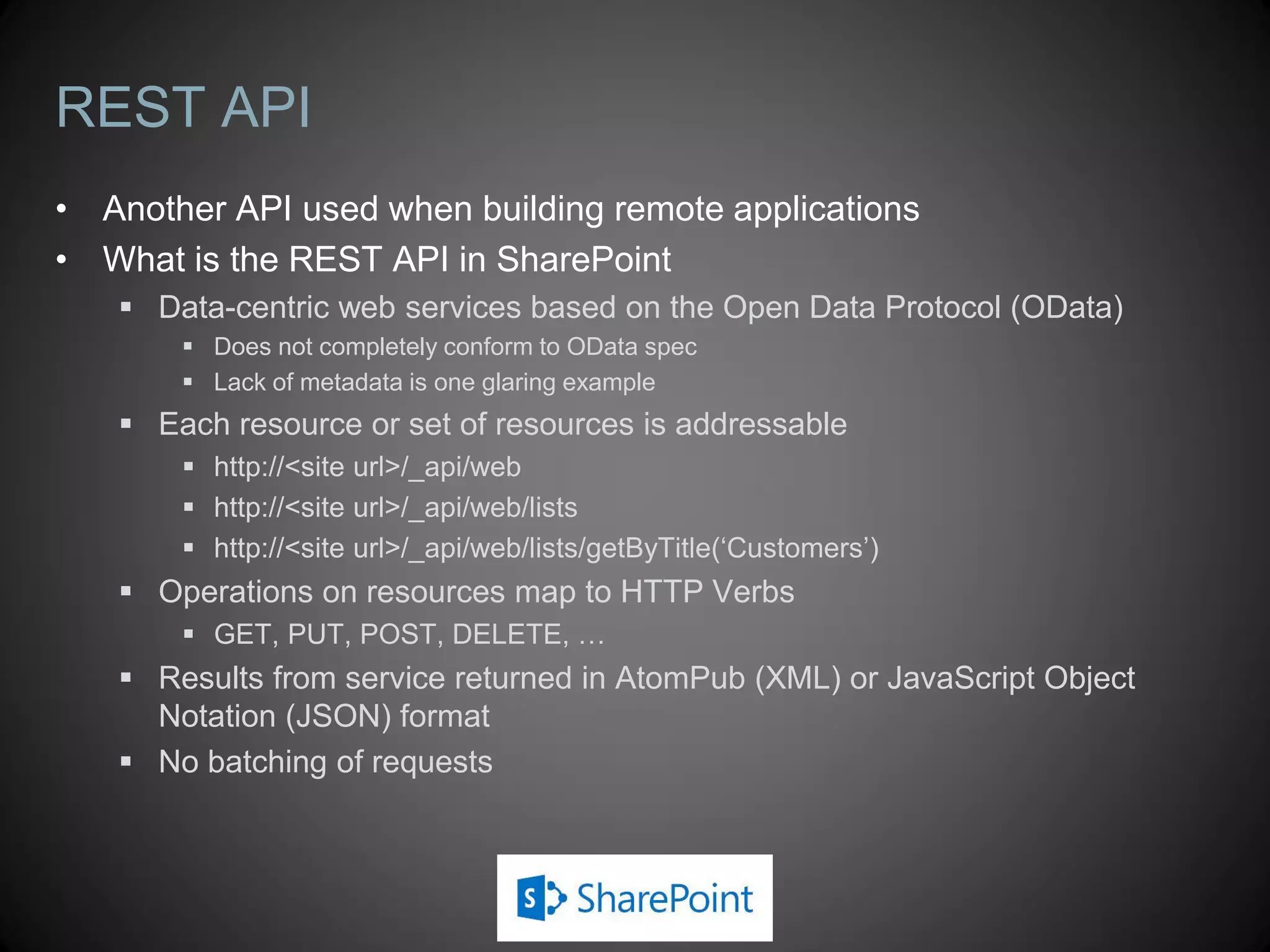 Communicating with SharePoint
 All CRUD operations are automatically batched
 Requests for resources batched using Load and LoadQuery methods
 Batches are executed using ExecuteQuery or ExecuteQueryAsync
 This triggers a POST request to Client.svc/ProcessQuery
 Message body contains XML document with batched request information
 Response contains requested resources in JSON format
 