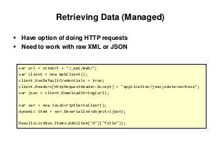 Retrieving Data (Managed)
 Have option of doing HTTP requests
 Need to work with raw XML or JSON
var url = siteUrl + "/_api/Web/";
var client = new WebClient();
client.UseDefaultCredentials = true;
client.Headers[HttpRequestHeader.Accept] = "application/json;odata=verbose";
var json = client.DownloadString(url);
var ser = new JavaScriptSerializer();
dynamic item = ser.Deserialize<object>(json);
ResultsListBox.Items.Add(item["d"]["Title"]);
 