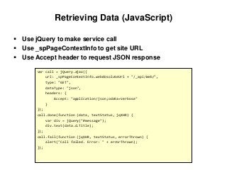 Retrieving Data (JavaScript)
 Use jQuery to make service call
 Use _spPageContextInfo to get site URL
 Use Accept header to request JSON response
var call = jQuery.ajax({
url: _spPageContextInfo.webAbsoluteUrl + "/_api/Web/",
type: "GET",
dataType: "json",
headers: {
Accept: "application/json;odata=verbose"
}
});
call.done(function (data, textStatus, jqXHR) {
var div = jQuery("#message");
div.text(data.d.Title);
});
call.fail(function (jqXHR, textStatus, errorThrown) {
alert("Call failed. Error: " + errorThrown);
});
 