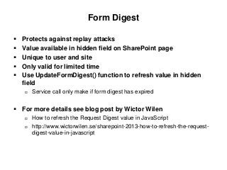 Form Digest
 Protects against replay attacks
 Value available in hidden field on SharePoint page
 Unique to user and site
 Only valid for limited time
 Use UpdateFormDigest() function to refresh value in hidden
field
 Service call only make if form digest has expired
 For more details see blog post by Wictor Wilen
 How to refresh the Request Digest value in JavaScript
 http://www.wictorwilen.se/sharepoint-2013-how-to-refresh-the-request-
digest-value-in-javascript
 