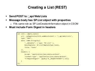 Creating a List (REST)
 Send POST to /_api/Web/Lists
 Message body has SP.List object with properties
 Fills same role as SP.ListCreationInformation object in CSOM
 Must include Form Digest in headers
var call = jQuery.ajax({
url: _spPageContextInfo.webAbsoluteUrl + "/_api/Web/Lists",
type: "POST",
data: JSON.stringify({
"__metadata": { type: "SP.List" },
BaseTemplate: SP.ListTemplateType.tasks,
Title: "Tasks"
}),
headers: {
Accept: "application/json;odata=verbose",
"Content-Type": "application/json;odata=verbose",
"X-RequestDigest": jQuery("#__REQUESTDIGEST").val()
}
});
 