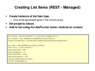 Creating List Items (REST - Managed)
 Create instance of list item type
 One of the generated types in the service proxy
 Set property values
 Add to list using the AddTo<list name> method on context
var svcUri = new Uri(siteUrl + "/_vti_bin/ListData.svc");
var context = new SP2010Proxy.DemoDataContext(svcUri);
context.Credentials = System.Net.CredentialCache.DefaultCredentials;
var item = new SP2010Proxy.ProductsItem();
item.Title = "Test Product";
item.ProductID = 999;
item.CategoryId = 1;
item.UnitPrice = 9.99;
item.UnitsInStock = 99;
context.AddToProducts(item);
context.SaveChanges();
 