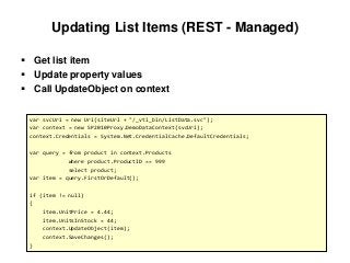 Updating List Items (REST - Managed)
 Get list item
 Update property values
 Call UpdateObject on context
var svcUri = new Uri(siteUrl + "/_vti_bin/ListData.svc");
var context = new SP2010Proxy.DemoDataContext(svcUri);
context.Credentials = System.Net.CredentialCache.DefaultCredentials;
var query = from product in context.Products
where product.ProductID == 999
select product;
var item = query.FirstOrDefault();
if (item != null)
{
item.UnitPrice = 4.44;
item.UnitsInStock = 44;
context.UpdateObject(item);
context.SaveChanges();
}
 