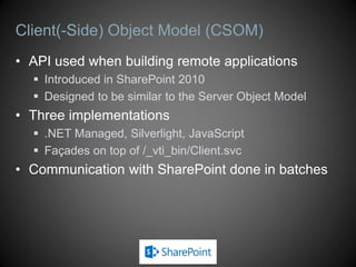 Client Object Model (CSOM)
 API used when building remote applications
 Designed to be similar to the Server Object Model
 Introduced in SharePoint 2010, expanded in SharePoint 2013
 Slightly different versions for SP 2013 on-premises and SP Online
 Three implementations
 .NET Managed, Silverlight (plus Mobile), JavaScript
 Façades on top of /_vti_bin/Client.svc
 Managed implementation has two versions
 Version 15 is for use against an on-premises farm
 Version 16 is for use against SharePoint Online
 Communication with SharePoint done in batches
 