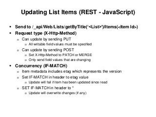 Updating List Items (REST - JavaScript)
 Send to /_api/Web/Lists/getByTitle(‘<List>')/Items(<Item Id>)
 Request type (X-Http-Method)
 Can update by sending PUT
 All writable field values must be specified
 Can update by sending POST
 Set X-Http-Method to PATCH or MERGE
 Only send field values that are changing
 Concurrency (IF-MATCH)
 Item metadata includes etag which represents the version
 Set IF-MATCH in header to etag value
 Update will fail if item has been updated since read
 SET IF-MATCH in header to *
 Update will overwrite changes (if any)
 