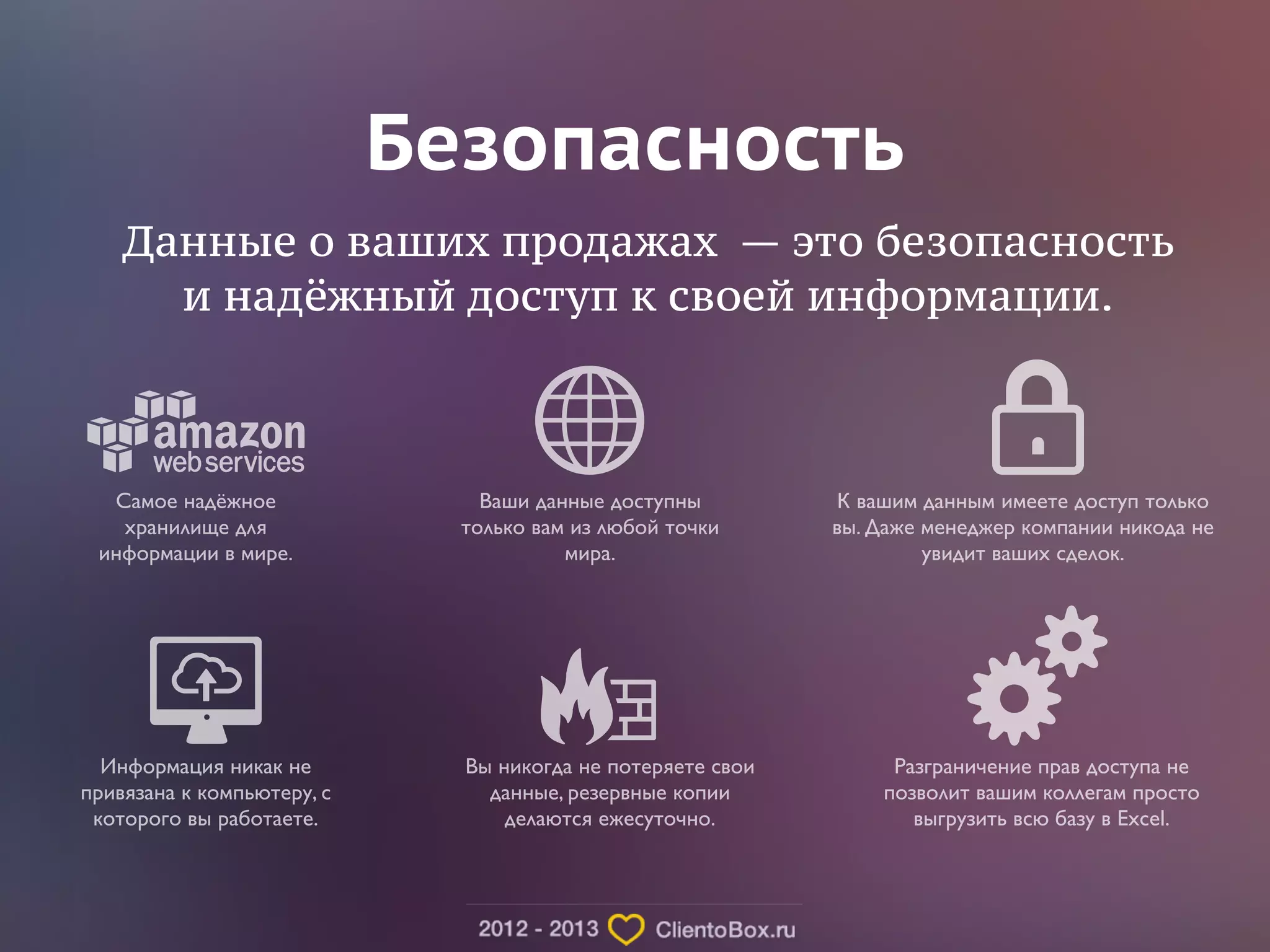 Безопасность 
Данные о ваших продажах — это безопасность 
и надёжный доступ к своей информации. 
Самое надёжное 
хранилище для 
информации в мире. 
К вашим данным имеете доступ только 
вы. Даже менеджер компании никода не 
увидит ваших сделок. 
Ваши данные доступны 
только вам из любой точки 
мира. 
Информация никак не 
привязана к компьютеру, с 
которого вы работаете. 
Вы никогда не потеряете свои 
данные, резервные копии 
делаются ежесуточно. 
Разграничение прав доступа не 
позволит вашим коллегам просто 
выгрузить всю базу в Excel. 
 