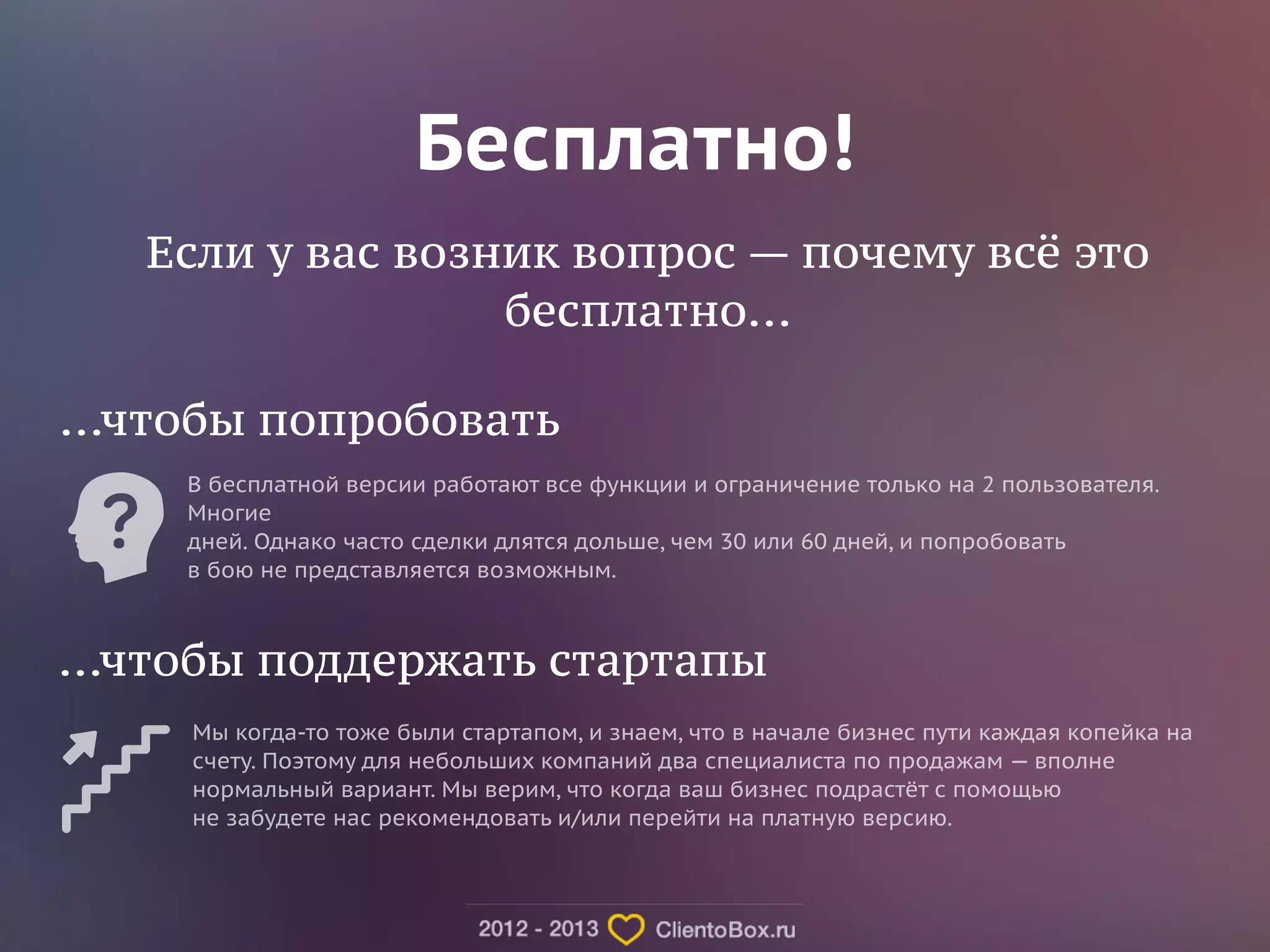 Бесплатно! 
Если у вас возник вопрос — почему всё это 
бесплатно... 
...чтобы попробовать 
В бесплатной версии работают все функции и ограничение только на 2 пользователя. 
Многие 
дней. Однако часто сделки длятся дольше, чем 30 или 60 дней, и попробовать 
в бою не представляется возможным. 
...чтобы поддержать стартапы 
Мы когда-то тоже были стартапом, и знаем, что в начале бизнес пути каждая копейка на 
счету. Поэтому для небольших компаний два специалиста по продажам — вполне 
нормальный вариант. Мы верим, что когда ваш бизнес подрастёт с помощью 
не забудете нас рекомендовать и/или перейти на платную версию. 
 