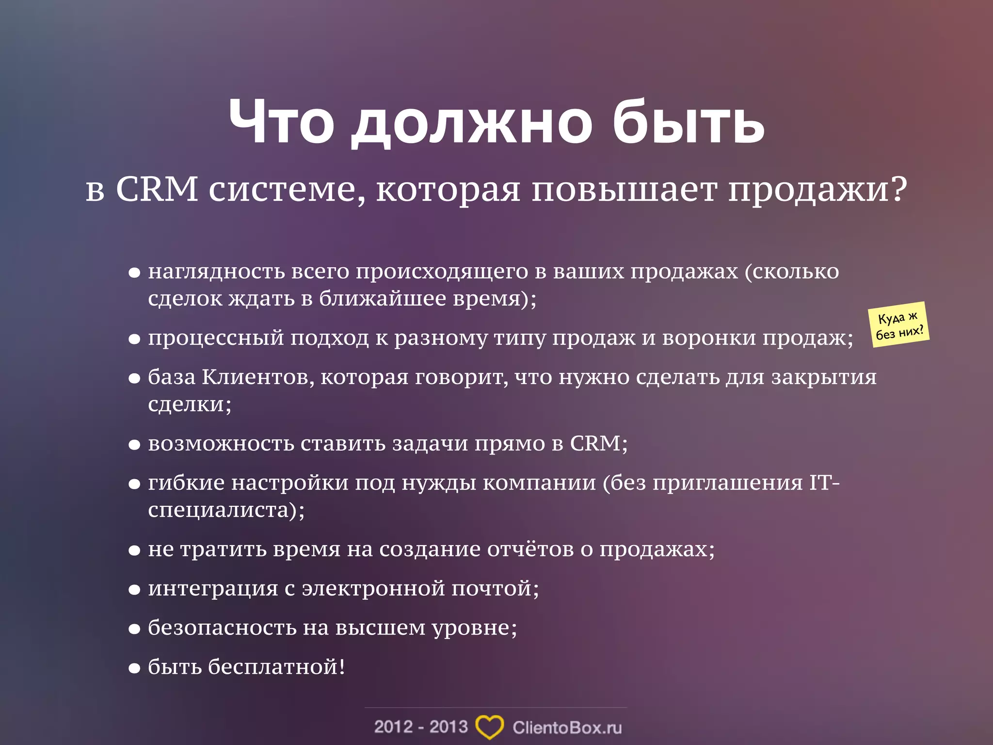 Что должно быть 
в CRM системе, которая повышает продажи? 
•наглядность всего происходящего в ваших продажах (сколько 
сделок ждать в ближайшее время); 
•процессный подход к разному типу продаж и воронки продаж; 
•база Клиентов, которая говорит, что нужно сделать для закрытия 
сделки; 
•возможность ставить задачи прямо в CRM; 
•гибкие настройки под нужды компании (без приглашения IT- 
специалиста); 
•не тратить время на создание отчётов о продажах; 
•интеграция с электронной почтой; 
•безопасность на высшем уровне; 
•быть бесплатной! 
Куда ж 
без них? 
 