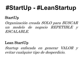 #StartUp - #LeanStartup
StartUp
Organización creada SOLO para BUSCAR
un modelo de negocio REPETIBLE y
ESCALABLE.

Lean StartUp
Startup enfocada en generar VALOR y
evitar cualquier tipo de desperdicio.
 