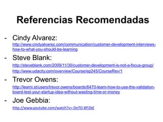 Referencias Recomendadas
- Cindy Alvarez:
http://www.cindyalvarez.com/communication/customer-development-interviews-
how-to-what-you-should-be-learning
- Steve Blank:
http://steveblank.com/2009/11/30/customer-development-is-not-a-focus-group/
http://www.udacity.com/overview/Course/ep245/CourseRev/1
- Trevor Owens:
http://learni.st/users/trevor.owens/boards/6470-learn-how-to-use-the-validation-
board-test-your-startup-idea-without-wasting-time-or-money
- Joe Gebbia:
http://www.youtube.com/watch?v=-DeTO-BP2bE
 
