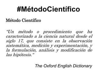 #MétodoCientífico
Método Científico

“Un método o procedimiento que ha
caracterizado a la ciencia natural desde el
siglo 17, que consiste en la observación
sistemática, medición y experimentación, y
la formulación, análisis y modificación de
las hipótesis.“

              The Oxford English Dictionary
 