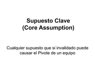 Supuesto Clave
        (Core Assumption)


Cualquier supuesto que si invalidado puede
      causar el Pivote de un equipo
 