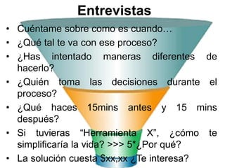 Entrevistas
• Cuéntame sobre como es cuando…
• ¿Qué tal te va con ese proceso?
• ¿Has intentado maneras diferentes de
  hacerlo?
• ¿Quién toma las decisiones durante el
  proceso?
• ¿Qué haces 15mins antes y 15 mins
  después?
• Si tuvieras “Herramienta X”, ¿cómo te
  simplificaría la vida? >>> 5*¿Por qué?
• La solución cuesta $xx,xx ¿Te interesa?
 