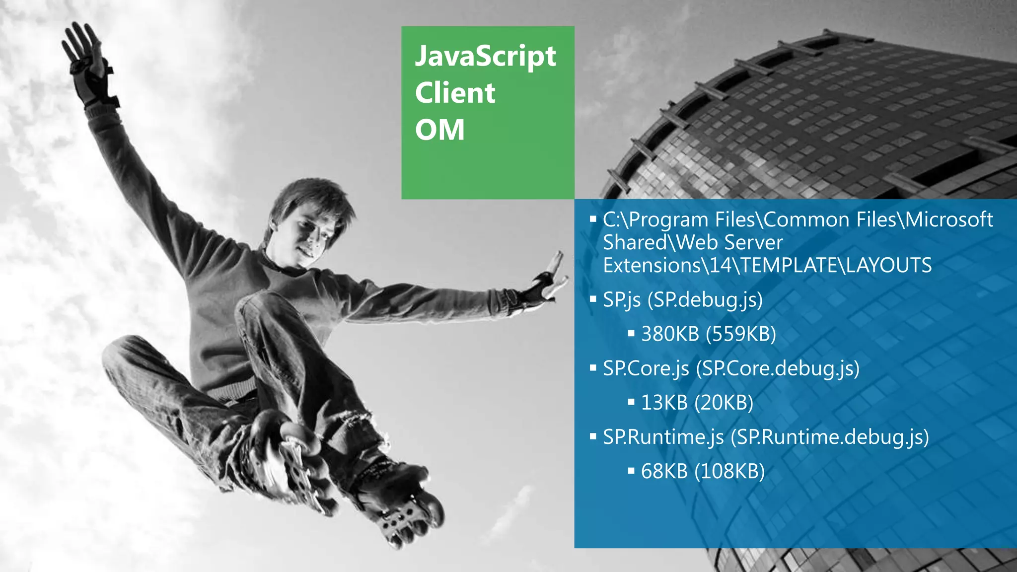 JavaScript
Client
OM

              C:Program FilesCommon FilesMicrosoft
               SharedWeb Server
               Extensions14TEMPLATELAYOUTS
              SP.js (SP.debug.js)
                  380KB (559KB)
              SP.Core.js (SP.Core.debug.js)
                  13KB (20KB)
              SP.Runtime.js (SP.Runtime.debug.js)
                  68KB (108KB)
 