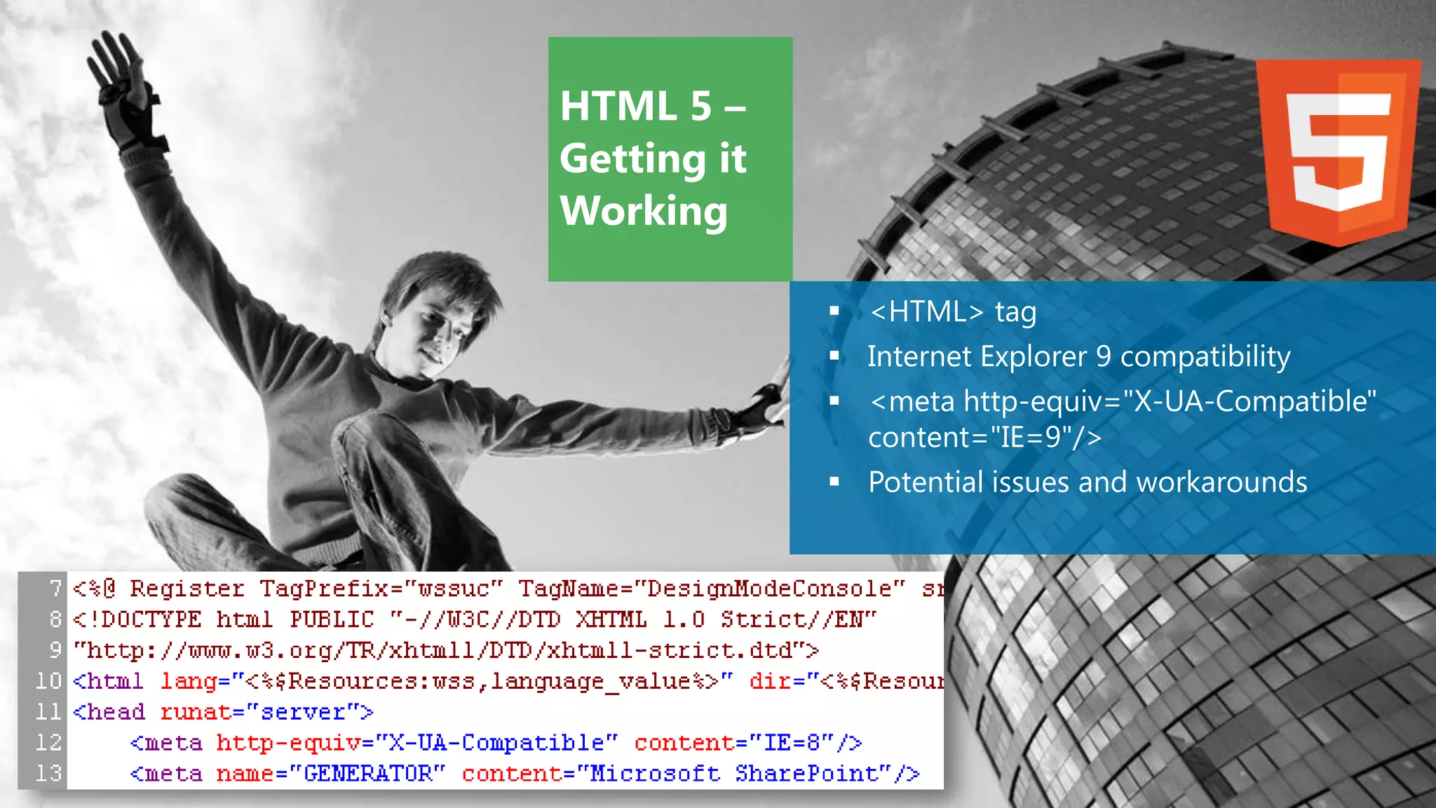 HTML 5 –
Getting it
Working

              <HTML> tag
              Internet Explorer 9 compatibility
              <meta http-equiv="X-UA-Compatible"
               content="IE=9"/>
              Potential issues and workarounds
 