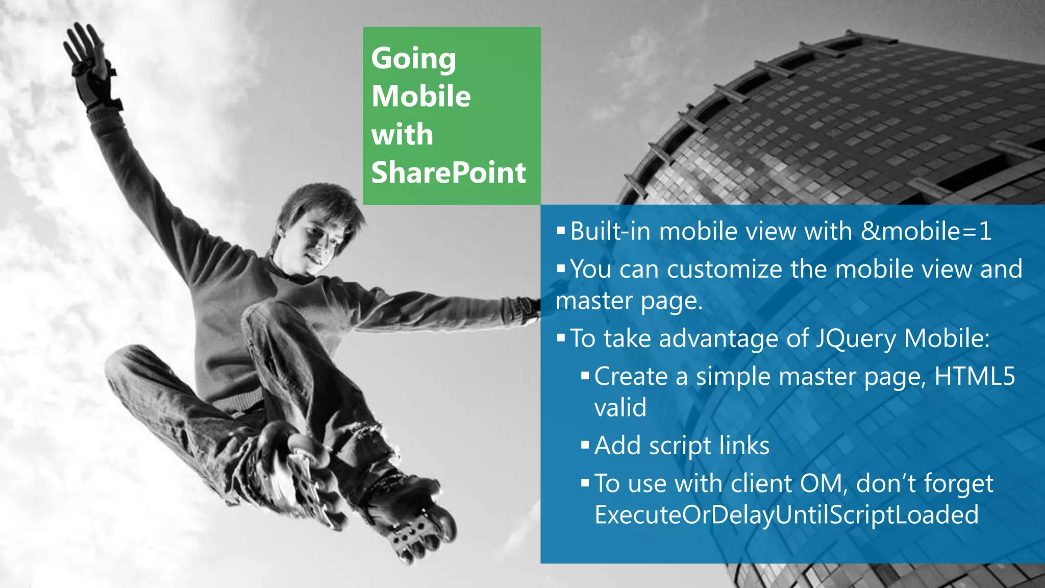 Going
Mobile
with
SharePoint
              Built-in mobile view with &mobile=1
              You can customize the mobile view and
             master page.
              To take advantage of JQuery Mobile:
                 Create a simple master page, HTML5
                  valid
                 Add script links
                 To use with client OM, don’t forget
                  ExecuteOrDelayUntilScriptLoaded
 