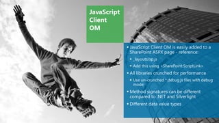 JavaScript
Client
OM

              JavaScript Client OM is easily added to a
               SharePoint ASPX page - reference:
               _layouts/sp.js
               Add this using <SharePoint:ScriptLink>
              All libraries crunched for performance
               Use un-crunched *.debug.js files with debug
                mode
              Method signatures can be different
               compared to .NET and Silverlight
              Different data value types
 
