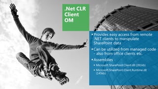 .Net CLR
Client
OM

            Provides easy access from remote
             .NET clients to manipulate
             SharePoint data
            Can be utilized from managed code
             - also from office clients etc.
            Assemblies
             Microsoft.SharePoint.Client.dll (281kb)
             Microsoft.SharePoint.Client.Runtime.dll
              (145kb)
 