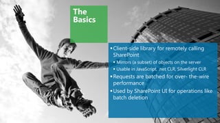 The
Basics


          Client-side library for remotely calling
           SharePoint
           Mirrors (a subset) of objects on the server
           Usable in JavaScript, .net CLR, Silverlight CLR
          Requests are batched for over- the-wire
           performance
          Used by SharePoint UI for operations like
           batch deletion
 