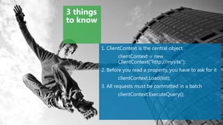3 things
to know


           1. ClientContext is the central object
                  clientContext = new
                  ClientContext(“http://mysite”);
           2. Before you read a property, you have to ask for it
                  clientContext.Load(list);
           3. All requests must be committed in a batch
                  clientContext.ExecuteQuery();
 