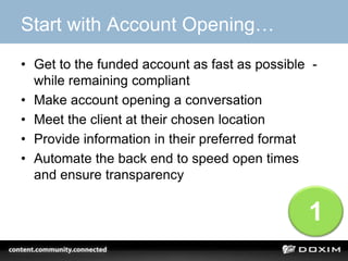 Start with Account Opening…
• Get to the funded account as fast as possible -
  while remaining compliant
• Make account opening a conversation
• Meet the client at their chosen location
• Provide information in their preferred format
• Automate the back end to speed open times
  and ensure transparency


                                               1
 