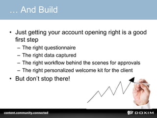 … And Build

• Just getting your account opening right is a good
  first step
  –   The right questionnaire
  –   The right data captured
  –   The right workflow behind the scenes for approvals
  –   The right personalized welcome kit for the client
• But don’t stop there!
 