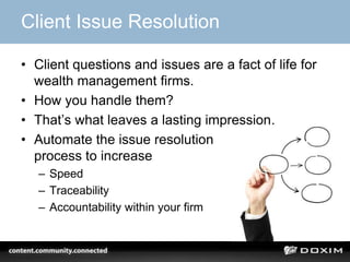 Client Issue Resolution

• Client questions and issues are a fact of life for
  wealth management firms.
• How you handle them?
• That’s what leaves a lasting impression.
• Automate the issue resolution
  process to increase
   – Speed
   – Traceability
   – Accountability within your firm
 