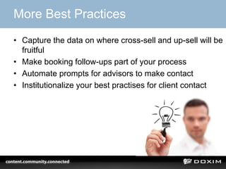 More Best Practices
• Capture the data on where cross-sell and up-sell will be
  fruitful
• Make booking follow-ups part of your process
• Automate prompts for advisors to make contact
• Institutionalize your best practises for client contact
 