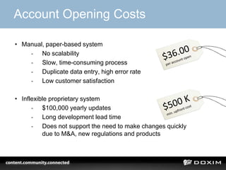 Account Opening Costs

• Manual, paper-based system
    - No scalability
    - Slow, time-consuming process
    - Duplicate data entry, high error rate
    - Low customer satisfaction

• Inflexible proprietary system
      - $100,000 yearly updates
      - Long development lead time
      - Does not support the need to make changes quickly
          due to M&A, new regulations and products
 