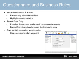Questionnaire and Business Rules
• Interactive Question & Answer
  •   Present only relevant questions
  •   Highlight mandatory fields
• Reduce Data Entry
  •  Interview like process produces all necessary documents
  •  Back-office integration eliminates duplicate data entry
• Save partially completed questionnaire
  •  Stop, save and print at any point




                                                               26
 