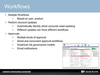 Workflows
• Multiple Workflows
     •     Based on user, product
• Perform Account Updates
     •   Automatically identify which accounts need updating
     •   Different updates can have different workflows
• Approvals
     •   Multiple levels of approval
     •   Serial and concurrent approval workflows
     •   Graphical risk governance models
     •   Email notifications




                                                               27
 