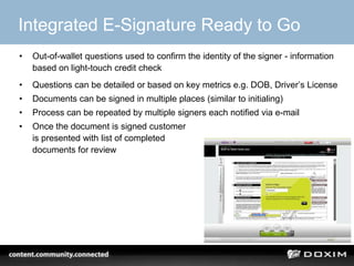 Integrated E-Signature Ready to Go
•   Out-of-wallet questions used to confirm the identity of the signer - information
    based on light-touch credit check
•   Questions can be detailed or based on key metrics e.g. DOB, Driver’s License
•   Documents can be signed in multiple places (similar to initialing)
•   Process can be repeated by multiple signers each notified via e-mail
•   Once the document is signed customer
    is presented with list of completed
    documents for review




                                                                                 28
 
