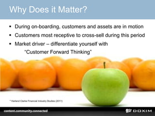 Why Does it Matter?
 During on-boarding, customers and assets are in motion
 Customers most receptive to cross-sell during this period
 Market driver – differentiate yourself with
             “Customer Forward Thinking”




* Harland Clarke Financial Industry Studies (2011)
 
