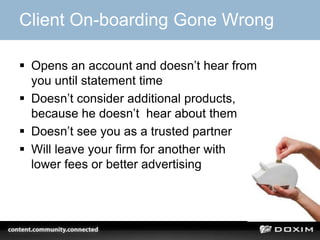 Client On-boarding Gone Wrong

 Opens an account and doesn’t hear from
  you until statement time
 Doesn’t consider additional products,
  because he doesn’t hear about them
 Doesn’t see you as a trusted partner
 Will leave your firm for another with
  lower fees or better advertising
 