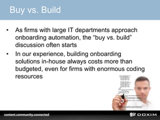 Buy vs. Build
• As firms with large IT departments approach
onboarding automation, the “buy vs. build”
discussion often starts
• In our experience, building onboarding
solutions in-house always costs more than
budgeted, even for firms with enormous coding
resources
 