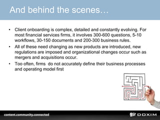 And behind the scenes…
• Client onboarding is complex, detailed and constantly evolving. For
most financial services firms, it involves 300-600 questions, 5-10
workflows, 30-150 documents and 200-300 business rules.
• All of these need changing as new products are introduced, new
regulations are imposed and organizational changes occur such as
mergers and acquisitions occur.
• Too often, firms do not accurately define their business processes
and operating model first
 