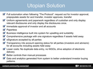 Utopian Solution
• Full automation when following “The Protocol”: request out for investor approval,
prepopulate assets for acct transfer, investor approves, transfer
• Uniform agreements and paperwork regardless of custodian and only display
relevant disclosures and only display the disclosures once.
• Immediate approval of investor and all accounts
• Paperless
• Business intelligence built into system for upselling and suitability
• Comprehensive package with one signature regardless if assets held away
• eSignature accepted by all parties
• Transparency into account opening status for all parties (investors and advisors)
for all accounts including assets held away
• Lower costs: No duplicate data entry, no NIGOs, drive adoption of electronic
delivery
• Better controls than manual processes
• Data and analytics generated from system to better understand investor buying
patterns.
 
