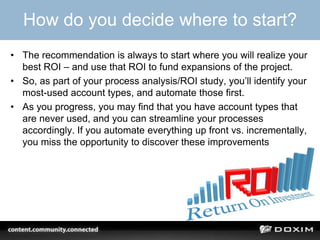 How do you decide where to start?
• The recommendation is always to start where you will realize your
best ROI – and use that ROI to fund expansions of the project.
• So, as part of your process analysis/ROI study, you’ll identify your
most-used account types, and automate those first.
• As you progress, you may find that you have account types that
are never used, and you can streamline your processes
accordingly. If you automate everything up front vs. incrementally,
you miss the opportunity to discover these improvements
 