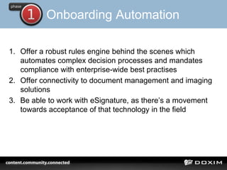 Onboarding Automation
1. Offer a robust rules engine behind the scenes which
automates complex decision processes and mandates
compliance with enterprise-wide best practises
2. Offer connectivity to document management and imaging
solutions
3. Be able to work with eSignature, as there’s a movement
towards acceptance of that technology in the field
 