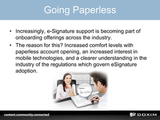 Going Paperless
• Increasingly, e-Signature support is becoming part of
onboarding offerings across the industry.
• The reason for this? Increased comfort levels with
paperless account opening, an increased interest in
mobile technologies, and a clearer understanding in the
industry of the regulations which govern eSignature
adoption.
 